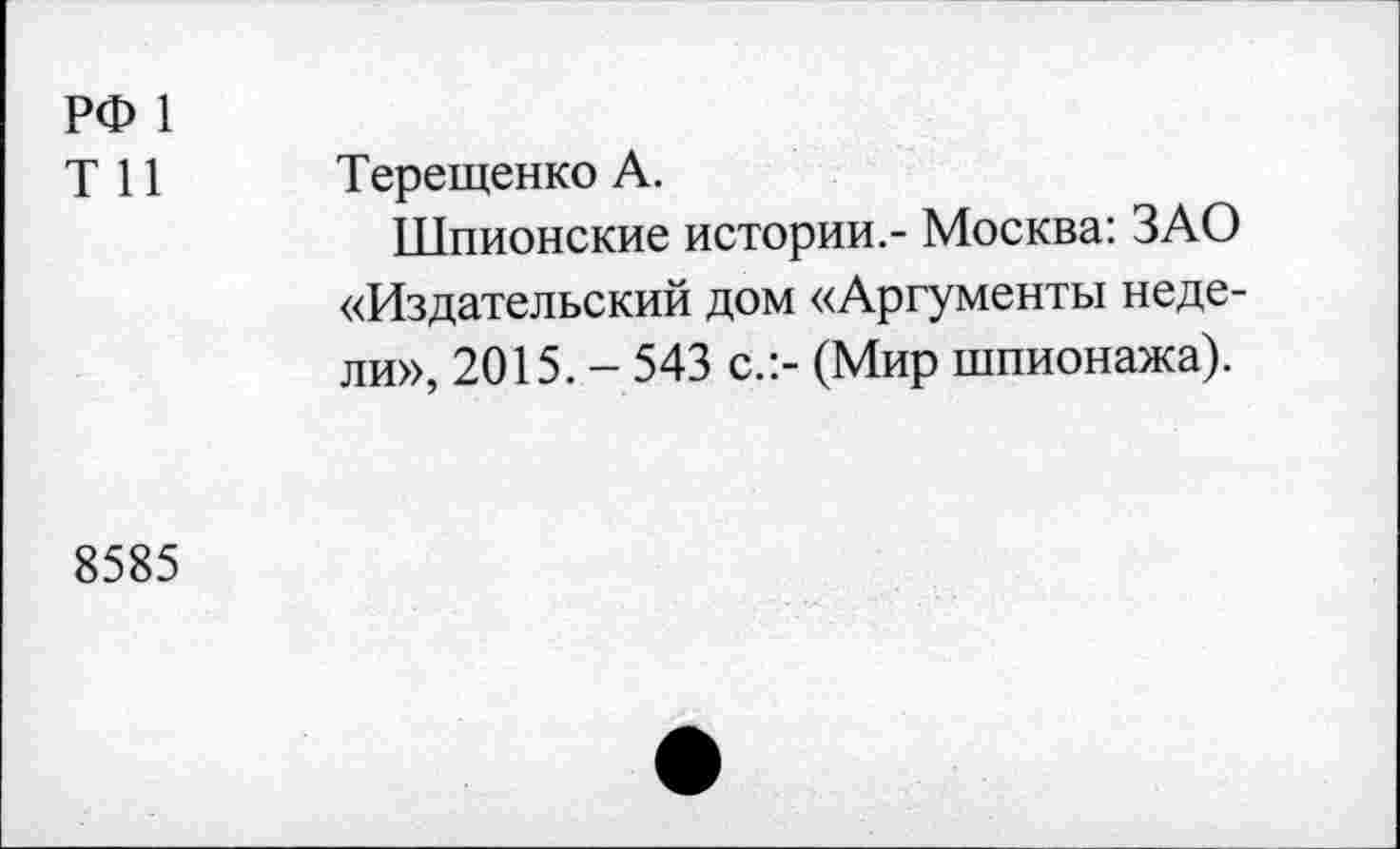 ﻿РФ 1
Т 11 Терещенко А.
Шпионские истории.- Москва: ЗАО «Издательский дом «Аргументы недели», 2015. - 543 с.:- (Мир шпионажа).
8585